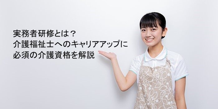 実務者研修とは？介護福祉士へのキャリアアップに必須の介護資格を解説